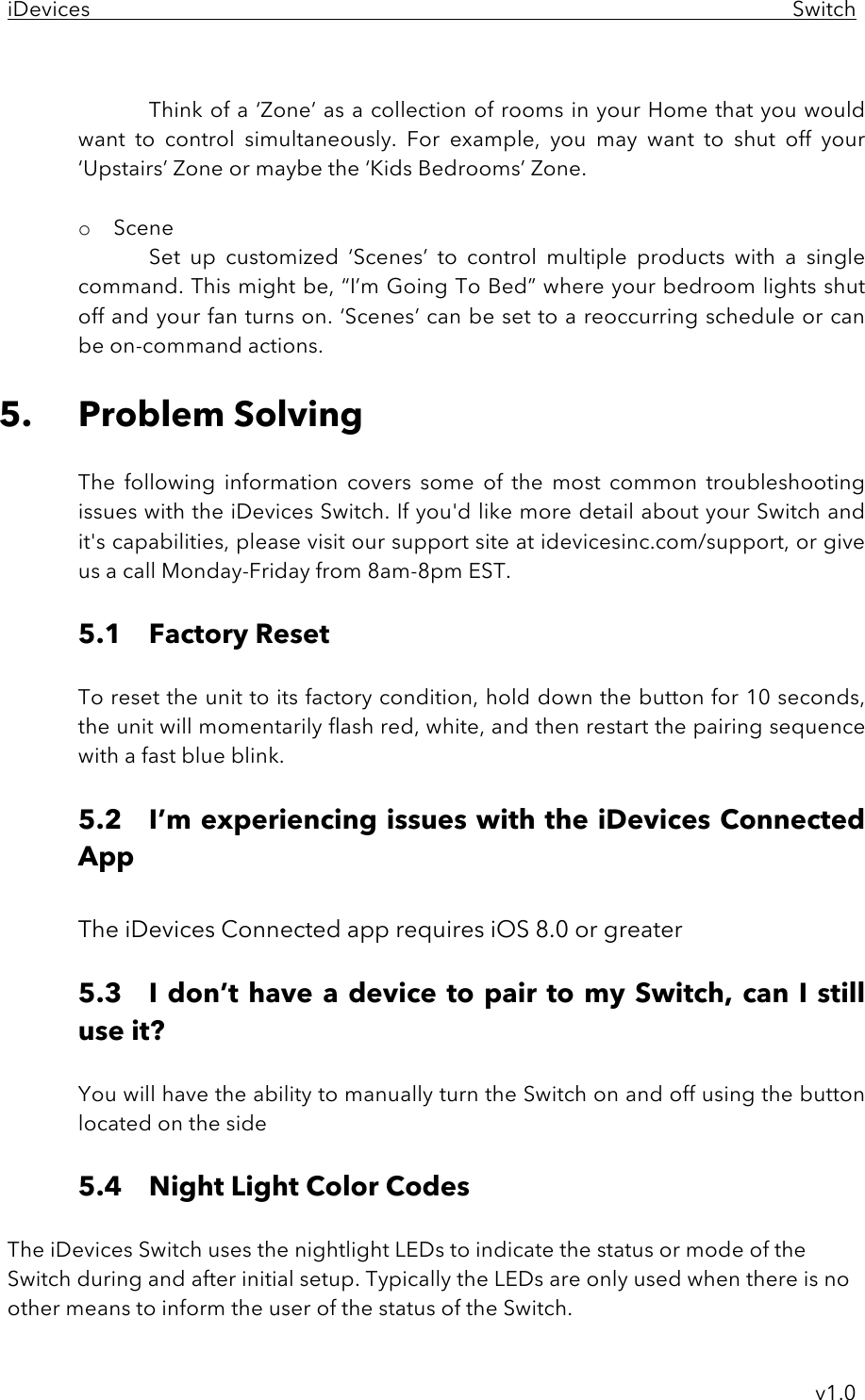 iDevices     Switch     v1.0  Think of a ‘Zone’ as a collection of rooms in your Home that you would want  to  control  simultaneously.  For  example,  you  may  want  to  shut  off  your ‘Upstairs’ Zone or maybe the ‘Kids Bedrooms’ Zone.  o Scene Set  up  customized  ‘Scenes’  to  control  multiple  products  with  a  single command. This might be, “I’m Going To Bed” where your bedroom lights shut off and your fan turns on. ‘Scenes’ can be set to a reoccurring schedule or can be on-command actions.  5. Problem Solving  The  following  information  covers  some  of  the  most  common  troubleshooting issues with the iDevices Switch. If you&apos;d like more detail about your Switch and it&apos;s capabilities, please visit our support site at idevicesinc.com/support, or give us a call Monday-Friday from 8am-8pm EST.   5.1 Factory Reset  To reset the unit to its factory condition, hold down the button for 10 seconds, the unit will momentarily flash red, white, and then restart the pairing sequence with a fast blue blink.  5.2 I’m experiencing issues with the iDevices Connected App  The iDevices Connected app requires iOS 8.0 or greater  5.3  I don’t have a device to pair to my Switch, can I still use it?  You will have the ability to manually turn the Switch on and off using the button located on the side  5.4  Night Light Color Codes  The iDevices Switch uses the nightlight LEDs to indicate the status or mode of the Switch during and after initial setup. Typically the LEDs are only used when there is no other means to inform the user of the status of the Switch.  