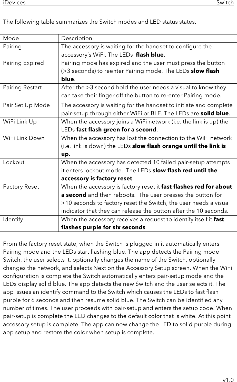 iDevices     Switch     v1.0 The following table summarizes the Switch modes and LED status states.  Mode Description Pairing The accessory is waiting for the handset to configure the accessory’s WiFi. The LEDs  flash blue. Pairing Expired Pairing mode has expired and the user must press the button  (&gt;3 seconds) to reenter Pairing mode. The LEDs slow flash blue. Pairing Restart  After the &gt;3 second hold the user needs a visual to know they can take their finger off the button to re-enter Pairing mode. Pair Set Up Mode The accessory is waiting for the handset to initiate and complete pair-setup through either WiFi or BLE. The LEDs are solid blue. WiFi Link Up When the accessory joins a WiFi network (i.e. the link is up) the LEDs fast flash green for a second.  WiFi Link Down When the accessory has lost the connection to the WiFi network (i.e. link is down) the LEDs slow flash orange until the link is up. Lockout When the accessory has detected 10 failed pair-setup attempts it enters lockout mode.  The LEDs slow flash red until the accessory is factory reset. Factory Reset  When the accessory is factory reset it fast flashes red for about a second and then reboots.  The user presses the button for &gt;10 seconds to factory reset the Switch, the user needs a visual indicator that they can release the button after the 10 seconds.  Identify  When the accessory receives a request to identify itself it fast flashes purple for six seconds.  From the factory reset state, when the Switch is plugged in it automatically enters Pairing mode and the LEDs start flashing blue. The app detects the Pairing mode Switch, the user selects it, optionally changes the name of the Switch, optionally changes the network, and selects Next on the Accessory Setup screen. When the WiFi configuration is complete the Switch automatically enters pair-setup mode and the LEDs display solid blue. The app detects the new Switch and the user selects it. The app issues an identify command to the Switch which causes the LEDs to fast flash purple for 6 seconds and then resume solid blue. The Switch can be identified any number of times. The user proceeds with pair-setup and enters the setup code. When pair-setup is complete the LED changes to the default color that is white. At this point accessory setup is complete. The app can now change the LED to solid purple during app setup and restore the color when setup is complete.    