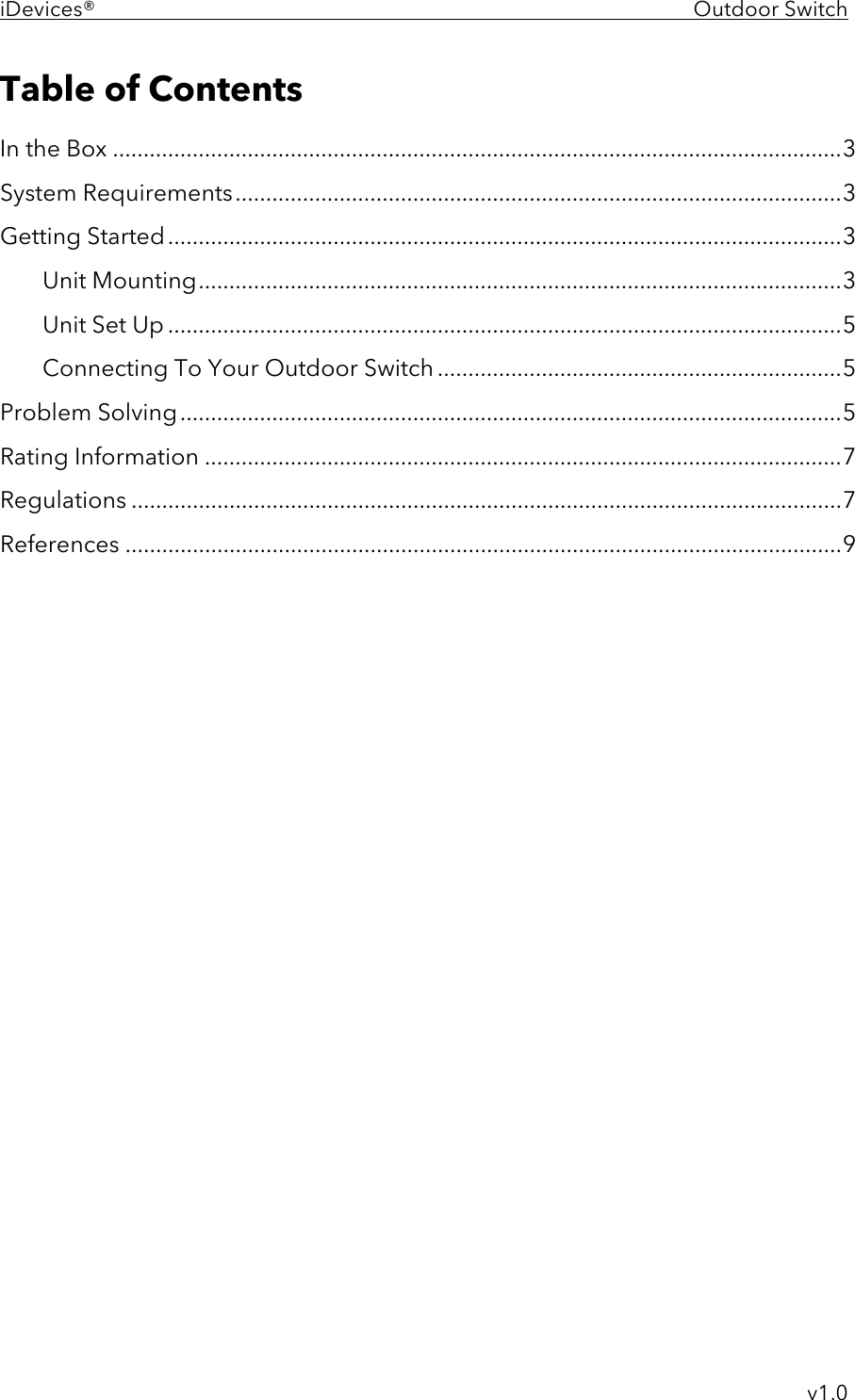 iDevices®    Outdoor Switch     v1.0 Table of Contents In the Box ....................................................................................................................... 3 System Requirements ................................................................................................... 3 Getting Started .............................................................................................................. 3 Unit Mounting ......................................................................................................... 3 Unit Set Up .............................................................................................................. 5 Connecting To Your Outdoor Switch .................................................................. 5 Problem Solving ............................................................................................................ 5 Rating Information ........................................................................................................ 7 Regulations .................................................................................................................... 7 References ..................................................................................................................... 9   