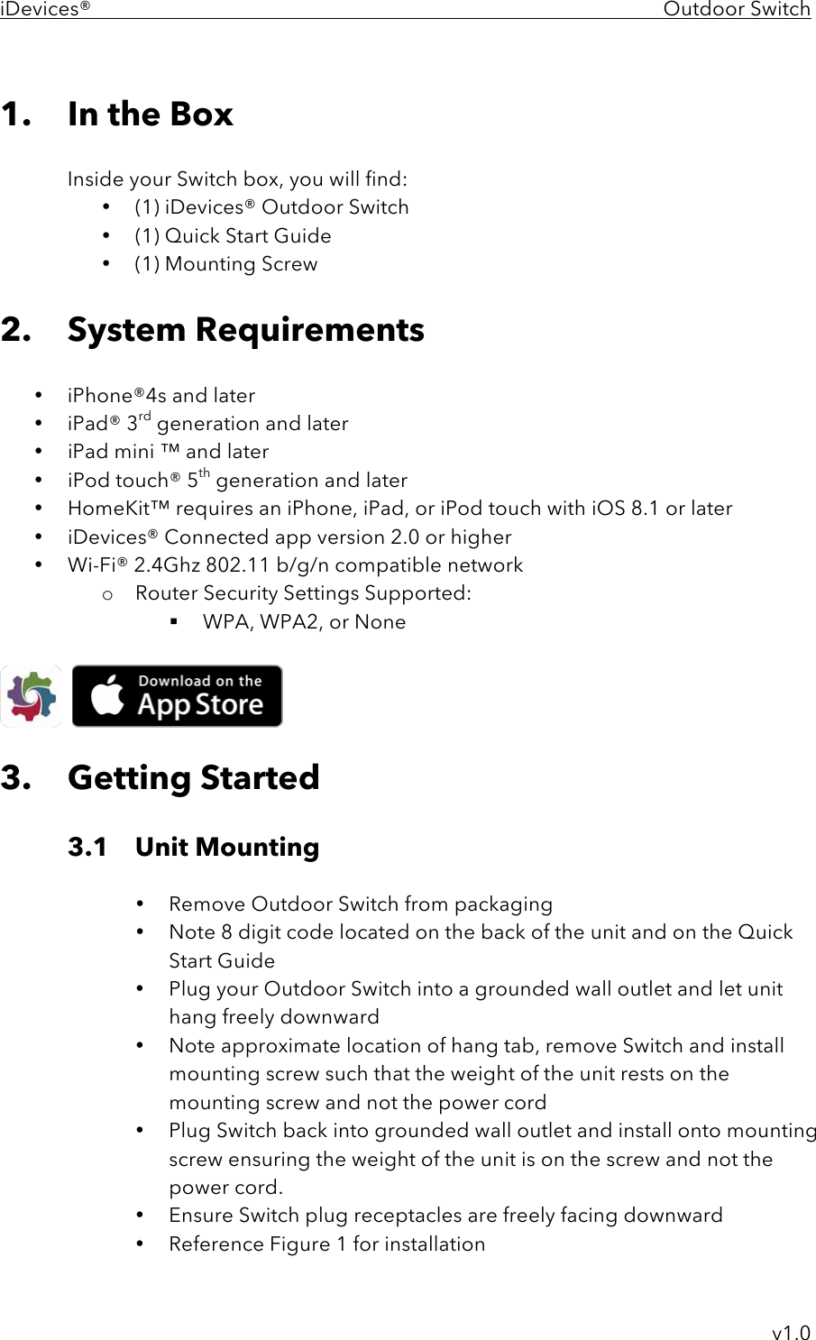 iDevices®    Outdoor Switch     v1.0  1. In the Box  Inside your Switch box, you will find: • (1) iDevices® Outdoor Switch • (1) Quick Start Guide • (1) Mounting Screw  2. System Requirements  • iPhone®4s and later • iPad® 3rd generation and later • iPad mini ™ and later • iPod touch® 5th generation and later • HomeKit™ requires an iPhone, iPad, or iPod touch with iOS 8.1 or later • iDevices® Connected app version 2.0 or higher • Wi-Fi® 2.4Ghz 802.11 b/g/n compatible network o Router Security Settings Supported: ! WPA, WPA2, or None       3. Getting Started  3.1 Unit Mounting  • Remove Outdoor Switch from packaging • Note 8 digit code located on the back of the unit and on the Quick Start Guide • Plug your Outdoor Switch into a grounded wall outlet and let unit hang freely downward • Note approximate location of hang tab, remove Switch and install mounting screw such that the weight of the unit rests on the mounting screw and not the power cord • Plug Switch back into grounded wall outlet and install onto mounting screw ensuring the weight of the unit is on the screw and not the power cord. • Ensure Switch plug receptacles are freely facing downward • Reference Figure 1 for installation 