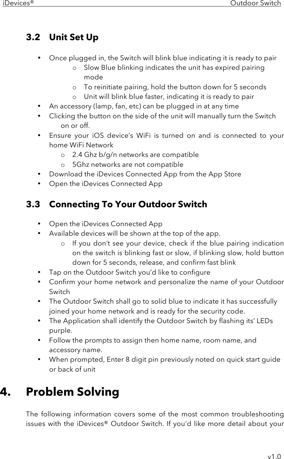 iDevices®    Outdoor Switch     v1.0  3.2  Unit Set Up  • Once plugged in, the Switch will blink blue indicating it is ready to pair o Slow Blue blinking indicates the unit has expired pairing mode o To reinitiate pairing, hold the button down for 5 seconds o Unit will blink blue faster, indicating it is ready to pair • An accessory (lamp, fan, etc) can be plugged in at any time • Clicking the button on the side of the unit will manually turn the Switch on or off. • Ensure  your  iOS  device’s  WiFi  is  turned  on  and  is  connected  to  your home WiFi Network o 2.4 Ghz b/g/n networks are compatible o 5Ghz networks are not compatible • Download the iDevices Connected App from the App Store • Open the iDevices Connected App  3.3 Connecting To Your Outdoor Switch  • Open the iDevices Connected App • Available devices will be shown at the top of the app. o If you don’t see your device,  check if the blue pairing indication on the switch is blinking fast or slow, if blinking slow, hold button down for 5 seconds, release, and confirm fast blink • Tap on the Outdoor Switch you’d like to configure • Confirm your home network and personalize the name of your Outdoor Switch • The Outdoor Switch shall go to solid blue to indicate it has successfully joined your home network and is ready for the security code. • The Application shall identify the Outdoor Switch by flashing its’ LEDs purple. • Follow the prompts to assign then home name, room name, and accessory name.  • When prompted, Enter 8 digit pin previously noted on quick start guide or back of unit  4. Problem Solving  The  following  information  covers  some  of  the  most  common  troubleshooting issues with the iDevices®  Outdoor Switch. If you&apos;d like  more detail about your 
