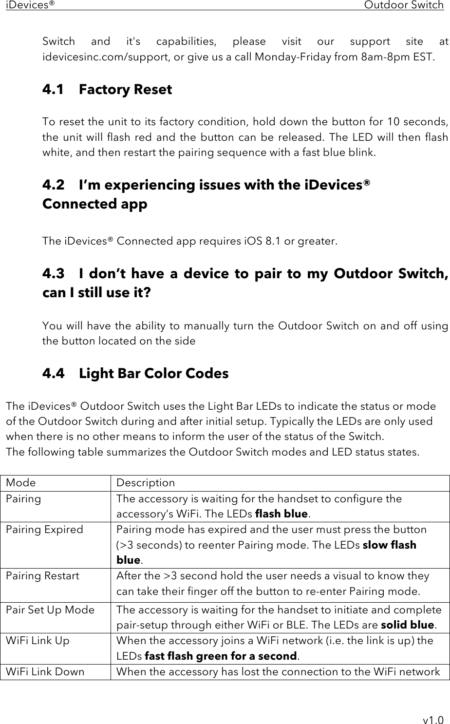 iDevices®    Outdoor Switch     v1.0 Switch  and  it&apos;s  capabilities,  please  visit  our  support  site  at idevicesinc.com/support, or give us a call Monday-Friday from 8am-8pm EST.   4.1 Factory Reset  To reset the unit to its factory condition, hold down the button for 10 seconds, the  unit will flash  red and the button  can  be released. The LED  will then  flash white, and then restart the pairing sequence with a fast blue blink.  4.2 I’m experiencing issues with the iDevices® Connected app  The iDevices® Connected app requires iOS 8.1 or greater.  4.3  I  don’t  have  a  device  to  pair  to  my Outdoor Switch, can I still use it?  You will have the ability to manually turn the Outdoor Switch on and off using the button located on the side  4.4  Light Bar Color Codes  The iDevices® Outdoor Switch uses the Light Bar LEDs to indicate the status or mode of the Outdoor Switch during and after initial setup. Typically the LEDs are only used when there is no other means to inform the user of the status of the Switch.  The following table summarizes the Outdoor Switch modes and LED status states.  Mode Description Pairing The accessory is waiting for the handset to configure the accessory’s WiFi. The LEDs flash blue. Pairing Expired Pairing mode has expired and the user must press the button  (&gt;3 seconds) to reenter Pairing mode. The LEDs slow flash blue. Pairing Restart  After the &gt;3 second hold the user needs a visual to know they can take their finger off the button to re-enter Pairing mode. Pair Set Up Mode The accessory is waiting for the handset to initiate and complete pair-setup through either WiFi or BLE. The LEDs are solid blue. WiFi Link Up When the accessory joins a WiFi network (i.e. the link is up) the LEDs fast flash green for a second.  WiFi Link Down When the accessory has lost the connection to the WiFi network 