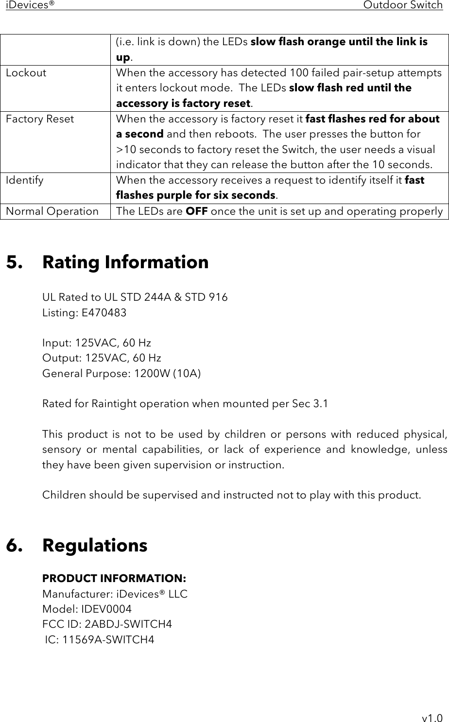 iDevices®    Outdoor Switch     v1.0 (i.e. link is down) the LEDs slow flash orange until the link is up. Lockout When the accessory has detected 100 failed pair-setup attempts it enters lockout mode.  The LEDs slow flash red until the accessory is factory reset. Factory Reset  When the accessory is factory reset it fast flashes red for about a second and then reboots.  The user presses the button for &gt;10 seconds to factory reset the Switch, the user needs a visual indicator that they can release the button after the 10 seconds.  Identify  When the accessory receives a request to identify itself it fast flashes purple for six seconds. Normal Operation The LEDs are OFF once the unit is set up and operating properly   5. Rating Information  UL Rated to UL STD 244A &amp; STD 916 Listing: E470483  Input: 125VAC, 60 Hz Output: 125VAC, 60 Hz General Purpose: 1200W (10A)  Rated for Raintight operation when mounted per Sec 3.1  This  product  is  not  to  be  used  by  children  or  persons  with  reduced  physical, sensory  or  mental  capabilities,  or  lack  of  experience  and  knowledge,  unless they have been given supervision or instruction.  Children should be supervised and instructed not to play with this product.    6. Regulations  PRODUCT INFORMATION: Manufacturer: iDevices® LLC Model: IDEV0004 FCC ID: 2ABDJ-SWITCH4  IC: 11569A-SWITCH4  