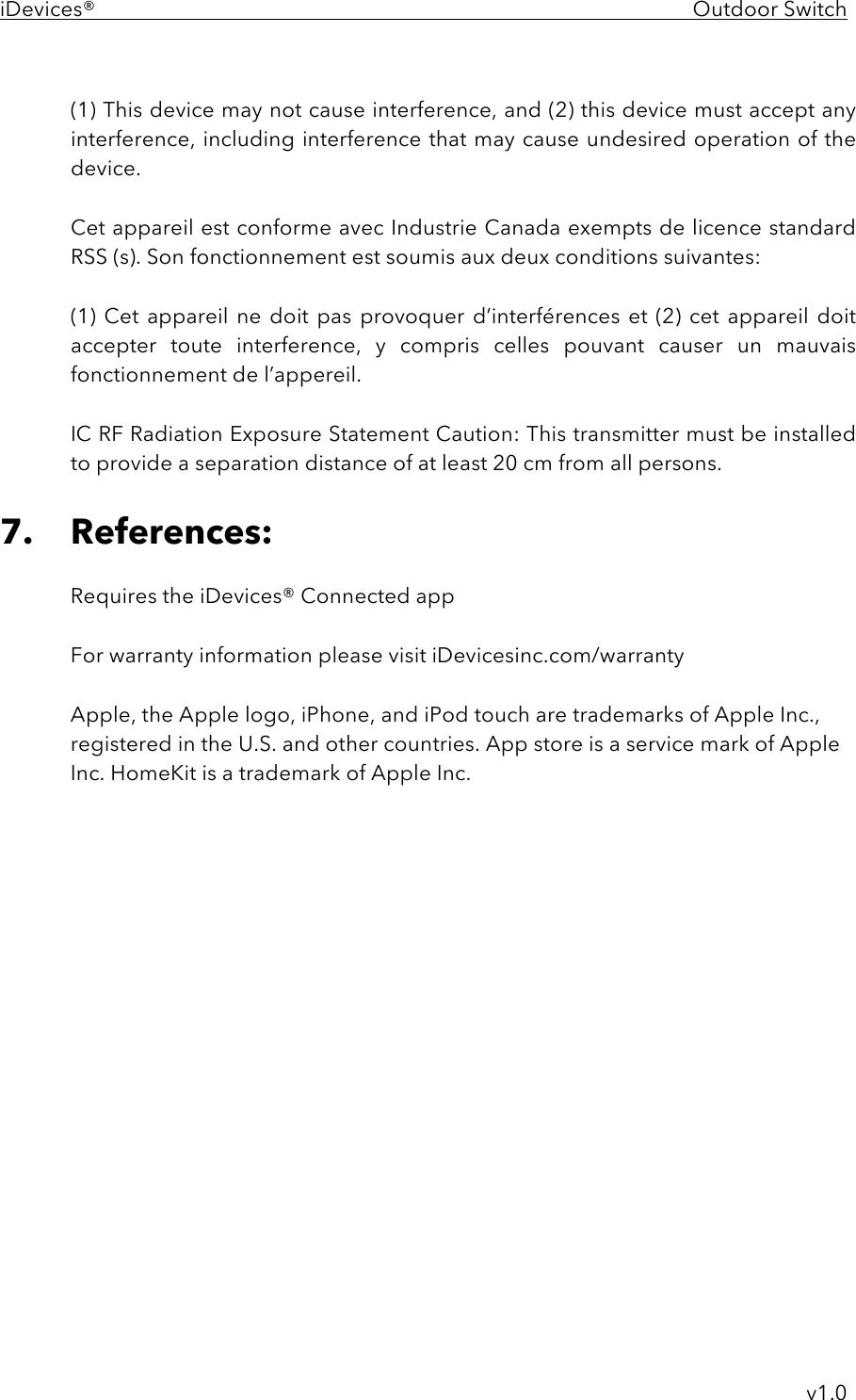 iDevices®    Outdoor Switch     v1.0  (1) This device may not cause interference, and (2) this device must accept any interference, including interference that may cause undesired operation of the device.  Cet appareil est conforme avec Industrie Canada exempts de licence standard RSS (s). Son fonctionnement est soumis aux deux conditions suivantes:   (1)  Cet appareil ne doit  pas provoquer d’interférences et (2)  cet  appareil doit accepter  toute  interference,  y  compris  celles  pouvant  causer  un  mauvais fonctionnement de l’appereil.  IC RF Radiation Exposure Statement Caution: This transmitter must be installed to provide a separation distance of at least 20 cm from all persons.  7. References:  Requires the iDevices® Connected app  For warranty information please visit iDevicesinc.com/warranty  Apple, the Apple logo, iPhone, and iPod touch are trademarks of Apple Inc., registered in the U.S. and other countries. App store is a service mark of Apple Inc. HomeKit is a trademark of Apple Inc.  