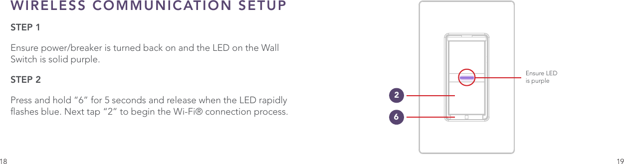 18 19WIRELESS COMMUNICATION SETUPSTEP 1Ensure power/breaker is turned back on and the LED on the Wall Switch is solid purple.  STEP 2Press and hold “6” for 5 seconds and release when the LED rapidly ashes blue. Next tap “2” to begin the Wi-Fi® connection process.Ensure LEDis purple26