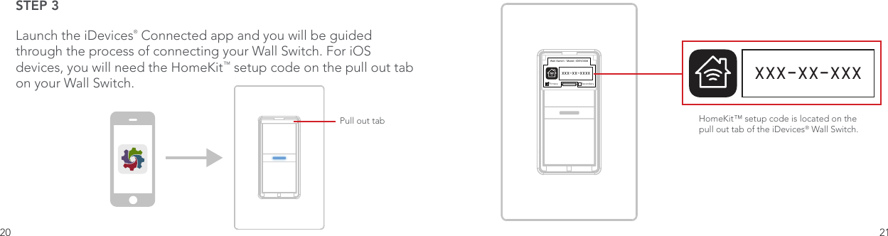 20 21STEP 3Launch the iDevices® Connected app and you will be guided through the process of connecting your Wall Switch. For iOS devices, you will need the HomeKit™ setup code on the pull out tab on your Wall Switch.One Color IconBasicConnected App IconOptimized Small Versions.75pt Additional .5pt AdditionalPull out tabWall Switch - Model: IDEV0008Primary SecondaryXXX-XX-XXXXHomeKit™ setup code is located on the pull out tab of the iDevices® Wall Switch. XXX-XX-XXX