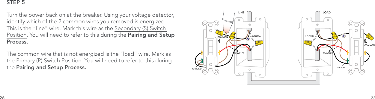 26 27STEP 5Turn the power back on at the breaker. Using your voltage detector, identify which of the 2 common wires you removed is energized. This is the “line” wire. Mark this wire as the Secondary (S) Switch Position. You will need to refer to this during the Pairing and Setup Process.The common wire that is not energized is the “load” wire. Mark as the Primary (P) Switch Position. You will need to refer to this during the Pairing and Setup Process.  LINE LOADNEUTRAL NEUTRALTRAVELER TRAVELERCOMMONCOMMONGROUNDGROUNDSP