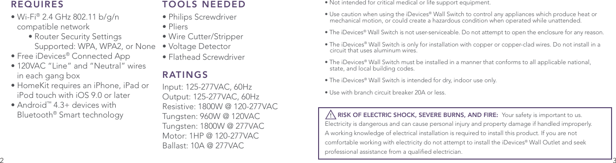 2 3REQUIRES• Wi-Fi® 2.4 GHz 802.11 b/g/n   compatible network     • Router Security Settings       Supported: WPA, WPA2, or None • Free iDevices® Connected App• 120VAC “Line” and “Neutral” wires    in each gang box• HomeKit requires an iPhone, iPad or    iPod touch with iOS 9.0 or later• Android™ 4.3+ devices with  Bluetooth® Smart technology• Not intended for critical medical or life support equipment.• Use caution when using the iDevices® Wall Switch to control any appliances which produce heat or    mechanical motion, or could create a hazardous condition when operated while unattended. • The iDevices® Wall Switch is not user-serviceable. Do not attempt to open the enclosure for any reason.• The iDevices® Wall Switch is only for installation with copper or copper-clad wires. Do not install in a    circuit that uses aluminum wires.• The iDevices® Wall Switch must be installed in a manner that conforms to all applicable national,    state, and local building codes.• The iDevices® Wall Switch is intended for dry, indoor use only. • Use with branch circuit breaker 20A or less.TOOLS NEEDED• Philips Screwdriver• Pliers• Wire Cutter/Stripper• Voltage Detector • Flathead ScrewdriverRATINGSInput: 125-277VAC, 60HzOutput: 125-277VAC, 60HzResistive: 1800W @ 120-277VACTungsten: 960W @ 120VACTungsten: 1800W @ 277VACMotor: 1HP @ 120-277VACBallast: 10A @ 277VAC       RISK OF ELECTRIC SHOCK, SEVERE BURNS, AND FIRE:  Your safety is important to us. Electricity is dangerous and can cause personal injury and property damage if handled improperly. A working knowledge of electrical installation is required to install this product. If you are not comfortable working with electricity do not attempt to install the iDevices® Wall Outlet and seek professional assistance from a qualied electrician.!