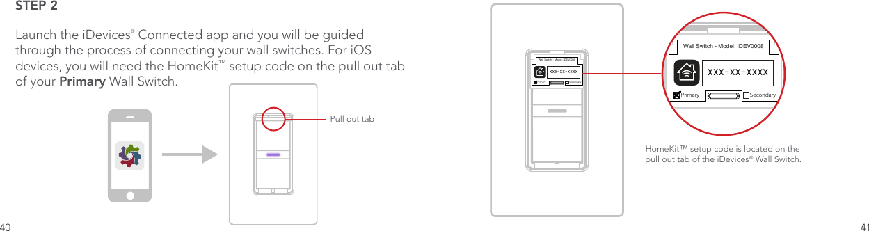 40 41STEP 2Launch the iDevices® Connected app and you will be guided through the process of connecting your wall switches. For iOS devices, you will need the HomeKit™ setup code on the pull out tab of your Primary Wall Switch. One Color IconBasicConnected App IconOptimized Small Versions.75pt Additional .5pt AdditionalPull out tabWall Switch - Model: IDEV0008Primary SecondaryXXX-XX-XXXXHomeKit™ setup code is located on the pull out tab of the iDevices® Wall Switch. Wall Switch - Model: IDEV0008Primary SecondaryXXX-XX-XXXX