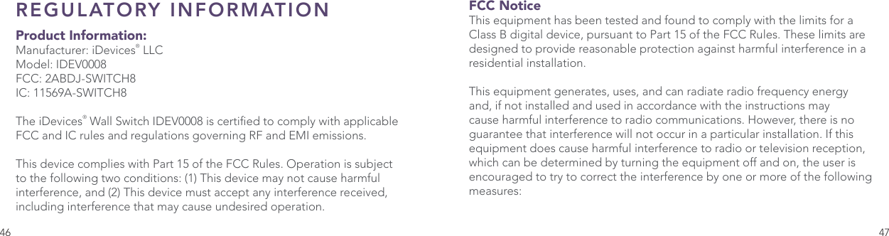 46 47REGULATORY INFORMATION  Product Information:Manufacturer: iDevices® LLCModel: IDEV0008FCC: 2ABDJ-SWITCH8IC: 11569A-SWITCH8The iDevices® Wall Switch IDEV0008 is certied to comply with applicable FCC and IC rules and regulations governing RF and EMI emissions. This device complies with Part 15 of the FCC Rules. Operation is subject to the following two conditions: (1) This device may not cause harmful interference, and (2) This device must accept any interference received, including interference that may cause undesired operation. FCC Notice This equipment has been tested and found to comply with the limits for a Class B digital device, pursuant to Part 15 of the FCC Rules. These limits are designed to provide reasonable protection against harmful interference in a residential installation. This equipment generates, uses, and can radiate radio frequency energy and, if not installed and used in accordance with the instructions may cause harmful interference to radio communications. However, there is no guarantee that interference will not occur in a particular installation. If this equipment does cause harmful interference to radio or television reception, which can be determined by turning the equipment off and on, the user is encouraged to try to correct the interference by one or more of the following measures: 