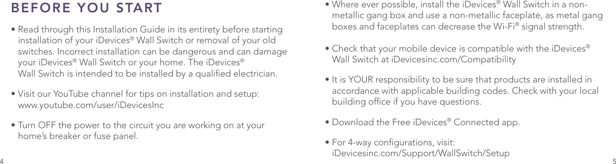4 5BEFORE YOU START• Read through this Installation Guide in its entirety before starting    installation of your iDevices® Wall Switch or removal of your old    switches. Incorrect installation can be dangerous and can damage    your iDevices® Wall Switch or your home. The iDevices®      Wall Switch is intended to be installed by a qualied electrician.• Visit our YouTube channel for tips on installation and setup:   www.youtube.com/user/iDevicesInc• Turn OFF the power to the circuit you are working on at your     home’s breaker or fuse panel. • Where ever possible, install the iDevices® Wall Switch in a non-   metallic gang box and use a non-metallic faceplate, as metal gang    boxes and faceplates can decrease the Wi-Fi® signal strength.• Check that your mobile device is compatible with the iDevices®    Wall Switch at iDevicesinc.com/Compatibility• It is YOUR responsibility to be sure that products are installed in    accordance with applicable building codes. Check with your local    building ofce if you have questions.• Download the Free iDevices® Connected app.• For 4-way congurations, visit:   iDevicesinc.com/Support/WallSwitch/Setup
