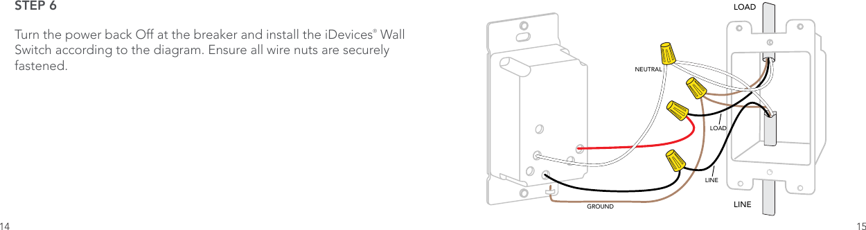 14 15STEP 6Turn the power back Off at the breaker and install the iDevices® Wall Switch according to the diagram. Ensure all wire nuts are securely fastened.LOADLINENEUTRALLINELOADGROUND