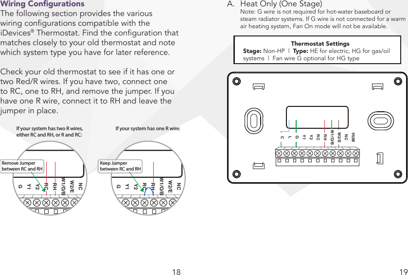 18 19Wiring CongurationsThe following section provides the various  wiring congurations compatible with the iDevices® Thermostat. Find the conguration that matches closely to your old thermostat and note which system type you have for later reference.Check your old thermostat to see if it has one or two Red/R wires. If you have two, connect one to RC, one to RH, and remove the jumper. If you have one R wire, connect it to RH and leave the jumper in place.A.  Heat Only (One Stage)  Note: G wire is not required for hot-water baseboard or   steam radiator systems. If G wire is not connected for a warm   air heating system, Fan On mode will not be available.Thermostat SettingsStage: Non-HP  |  Type: HE for electric, HG for gas/oil systems  |  Fan wire G optional for HG typeNote: G wire is not required for hot water baseboard or steam radiator systems. If G wire is not connected for a warm air heating system, Fan On mode will not be available.  HUMNCW2/EW1/O/BRHRCY2Y1GLCIf your system has two R wires, either Rc and Rh, or R and RcIf your system has two R wires, either RC and RH, or R and RC:Remove Jumper between RC and RHIf your system has one R wire:Keep Jumper between RC and RHNCW2/EW1/O/BRHRCY2Y1GNCW2/EW1/O/BRHRCY2Y1G