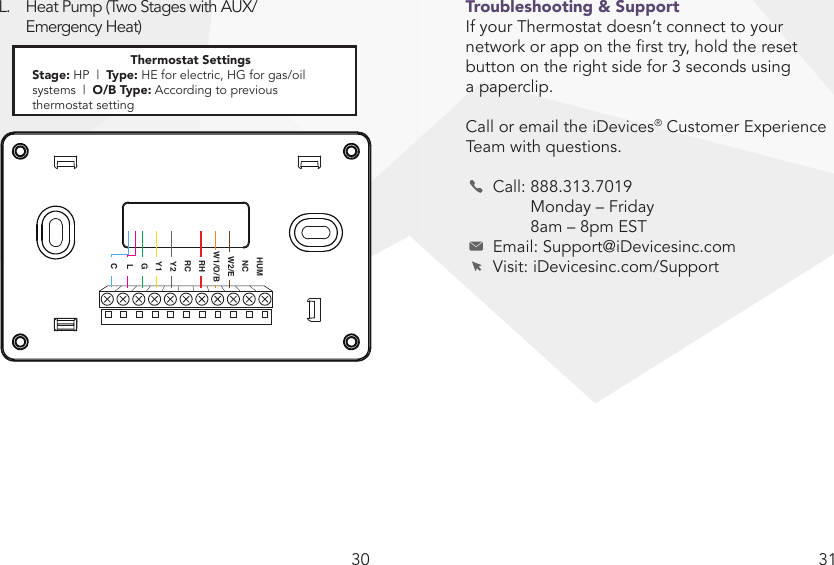 30 31L.  Heat Pump (Two Stages with AUX/   Emergency Heat)Troubleshooting &amp; SupportIf your Thermostat doesn’t connect to your network or app on the rst try, hold the reset button on the right side for 3 seconds using a paperclip. Call or email the iDevices® Customer Experience Team with questions.   Call: 888.313.7019     Monday – Friday     8am – 8pm EST  Email: Support@iDevicesinc.com  Visit: iDevicesinc.com/SupportNote: G wire is not required. If G wire is not connected, Fan On mode will not be available.HUMNCW2/EW1/O/BRHRCY2Y1GLCThermostat SettingsStage: HP  |  Type: HE for electric, HG for gas/oil systems  |  O/B Type: According to previous  thermostat setting