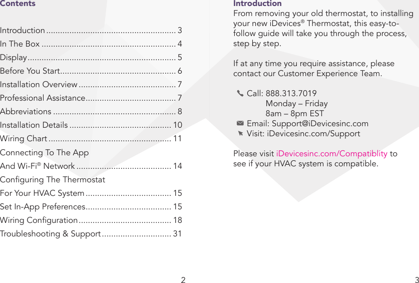 2 3IntroductionFrom removing your old thermostat, to installing your new iDevices® Thermostat, this easy-to-follow guide will take you through the process, step by step. If at any time you require assistance, please contact our Customer Experience Team.  Call: 888.313.7019      Monday – Friday      8am – 8pm EST  Email: Support@iDevicesinc.com  Visit: iDevicesinc.com/SupportPlease visit iDevicesinc.com/Compatiblity to see if your HVAC system is compatible.ContentsIntroduction ........................................................ 3In The Box .......................................................... 4Display ................................................................ 5Before You Start .................................................. 6Installation Overview .......................................... 7Professional Assistance ....................................... 7Abbreviations ..................................................... 8Installation Details ............................................ 10Wiring Chart ..................................................... 11Connecting To The App And Wi-Fi® Network ......................................... 14Conguring The Thermostat For Your HVAC System ..................................... 15Set In-App Preferences ..................................... 15Wiring Conguration ........................................ 18Troubleshooting &amp; Support .............................. 31