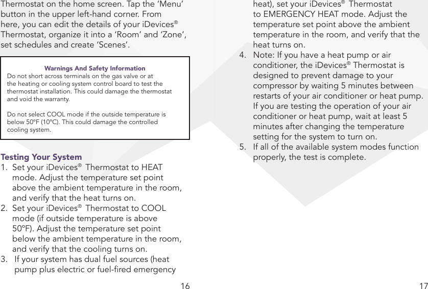 16 17Thermostat on the home screen. Tap the ‘Menu’ button in the upper left-hand corner. From here, you can edit the details of your iDevices®  Thermostat, organize it into a ‘Room’ and ‘Zone’, set schedules and create ‘Scenes’. Testing Your System1.  Set your iDevices®  Thermostat to HEAT    mode. Adjust the temperature set point    above the ambient temperature in the room,    and verify that the heat turns on.2.  Set your iDevices®  Thermostat to COOL    mode (if outside temperature is above    50ºF). Adjust the temperature set point    below the ambient temperature in the room,    and verify that the cooling turns on.3.  If your system has dual fuel sources (heat    pump plus electric or fuel-red emergency    heat), set your iDevices®  Thermostat    to EMERGENCY HEAT mode. Adjust the    temperature set point above the ambient    temperature in the room, and verify that the    heat turns on.4.  Note: If you have a heat pump or air  conditioner, the iDevices® Thermostat is  designed to prevent damage to your    compressor by waiting 5 minutes between    restarts of your air conditioner or heat pump.    If you are testing the operation of your air    conditioner or heat pump, wait at least 5    minutes after changing the temperature    setting for the system to turn on.5.  If all of the available system modes function    properly, the test is complete.Warnings And Safety InformationDo not short across terminals on the gas valve or at the heating or cooling system control board to test the thermostat installation. This could damage the thermostat and void the warranty.Do not select COOL mode if the outside temperature is below 50ºF (10ºC). This could damage the controlled  cooling system.