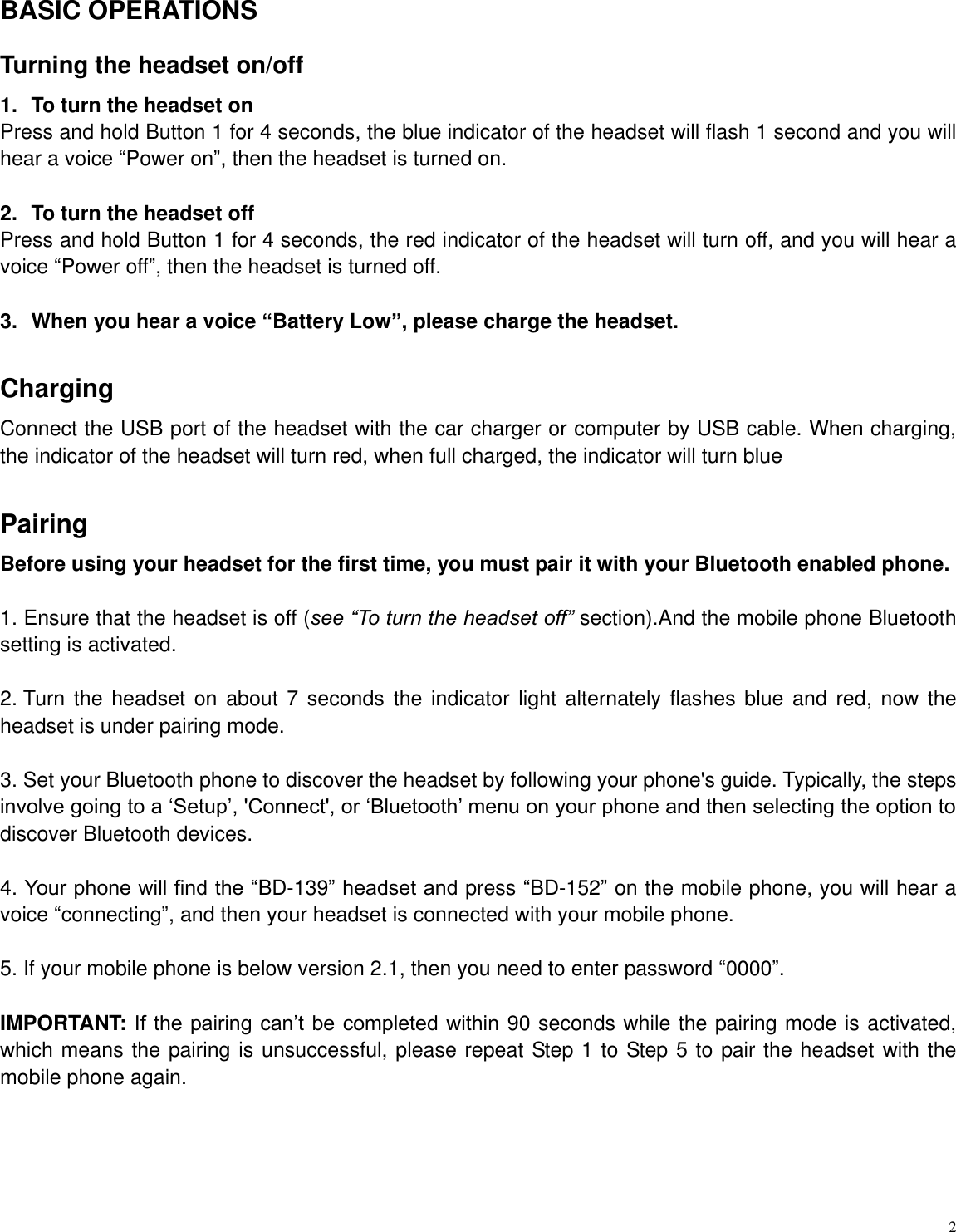   2  BASIC OPERATIONS Turning the headset on/off 1.  To turn the headset on Press and hold Button 1 for 4 seconds, the blue indicator of the headset will flash 1 second and you will hear a voice &ldquo;Power on&rdquo;, then the headset is turned on.  2.  To turn the headset off Press and hold Button 1 for 4 seconds, the red indicator of the headset will turn off, and you will hear a voice &ldquo;Power off&rdquo;, then the headset is turned off.  3.  When you hear a voice &ldquo;Battery Low&rdquo;, please charge the headset.  Charging   Connect the USB port of the headset with the car charger or computer by USB cable. When charging, the indicator of the headset will turn red, when full charged, the indicator will turn blue  Pairing   Before using your headset for the first time, you must pair it with your Bluetooth enabled phone.    1. Ensure that the headset is off (see &ldquo;To turn the headset off&rdquo; section).And the mobile phone Bluetooth setting is activated.    2. Turn the headset  on about  7 seconds the  indicator  light alternately  flashes blue  and red,  now the headset is under pairing mode.  3. Set your Bluetooth phone to discover the headset by following your phone's guide. Typically, the steps involve going to a &bdquo;Setup‟, 'Connect', or &bdquo;Bluetooth‟ menu on your phone and then selecting the option to discover Bluetooth devices.  4. Your phone will find the &ldquo;BD-139&rdquo; headset and press &ldquo;BD-152&rdquo; on the mobile phone, you will hear a voice &ldquo;connecting&rdquo;, and then your headset is connected with your mobile phone.  5. If your mobile phone is below version 2.1, then you need to enter password &ldquo;0000&rdquo;.  IMPORTANT: If the pairing can‟t be completed within  90 seconds while the pairing mode is activated, which means the pairing is unsuccessful, please repeat Step 1 to Step 5 to pair the headset with the mobile phone again.       