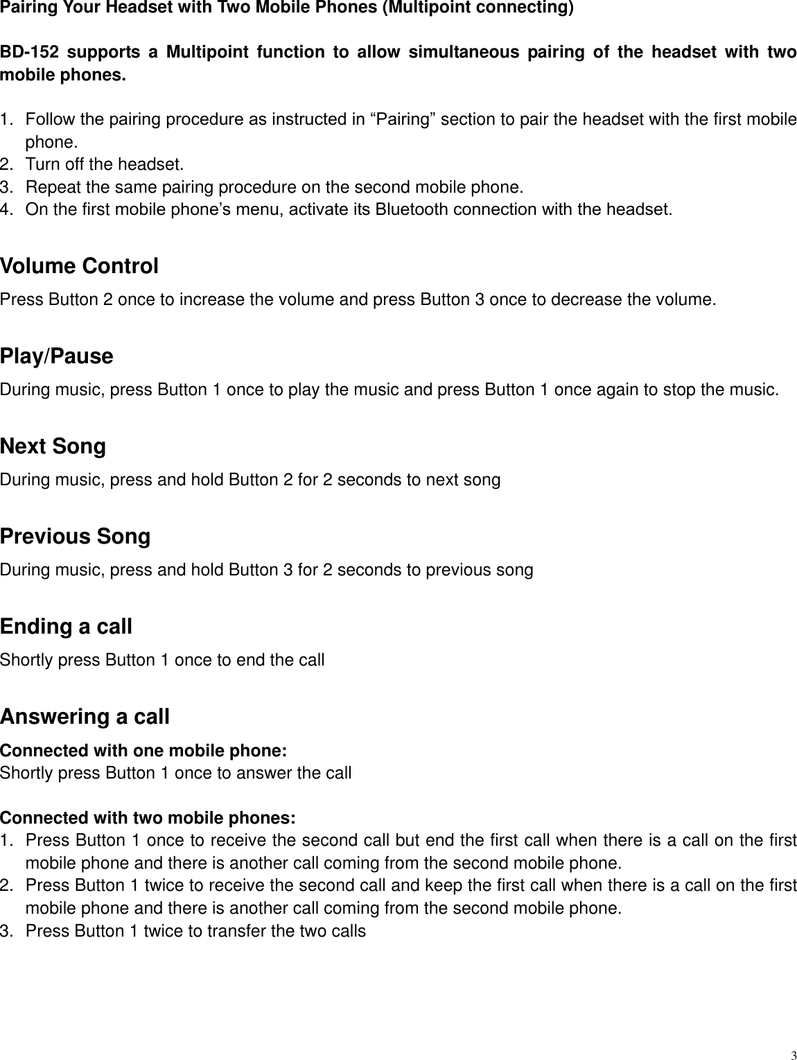   3 Pairing Your Headset with Two Mobile Phones (Multipoint connecting)  BD-152  supports  a  Multipoint  function  to  allow  simultaneous  pairing  of  the  headset  with  two mobile phones.    1. Follow the pairing procedure as instructed in &ldquo;Pairing&rdquo; section to pair the headset with the first mobile phone. 2.  Turn off the headset. 3.  Repeat the same pairing procedure on the second mobile phone.   4.  On the first mobile phone‟s menu, activate its Bluetooth connection with the headset.  Volume Control Press Button 2 once to increase the volume and press Button 3 once to decrease the volume.  Play/Pause During music, press Button 1 once to play the music and press Button 1 once again to stop the music.  Next Song During music, press and hold Button 2 for 2 seconds to next song  Previous Song During music, press and hold Button 3 for 2 seconds to previous song  Ending a call Shortly press Button 1 once to end the call  Answering a call Connected with one mobile phone:   Shortly press Button 1 once to answer the call  Connected with two mobile phones:   1.  Press Button 1 once to receive the second call but end the first call when there is a call on the first mobile phone and there is another call coming from the second mobile phone. 2.  Press Button 1 twice to receive the second call and keep the first call when there is a call on the first mobile phone and there is another call coming from the second mobile phone. 3.  Press Button 1 twice to transfer the two calls       