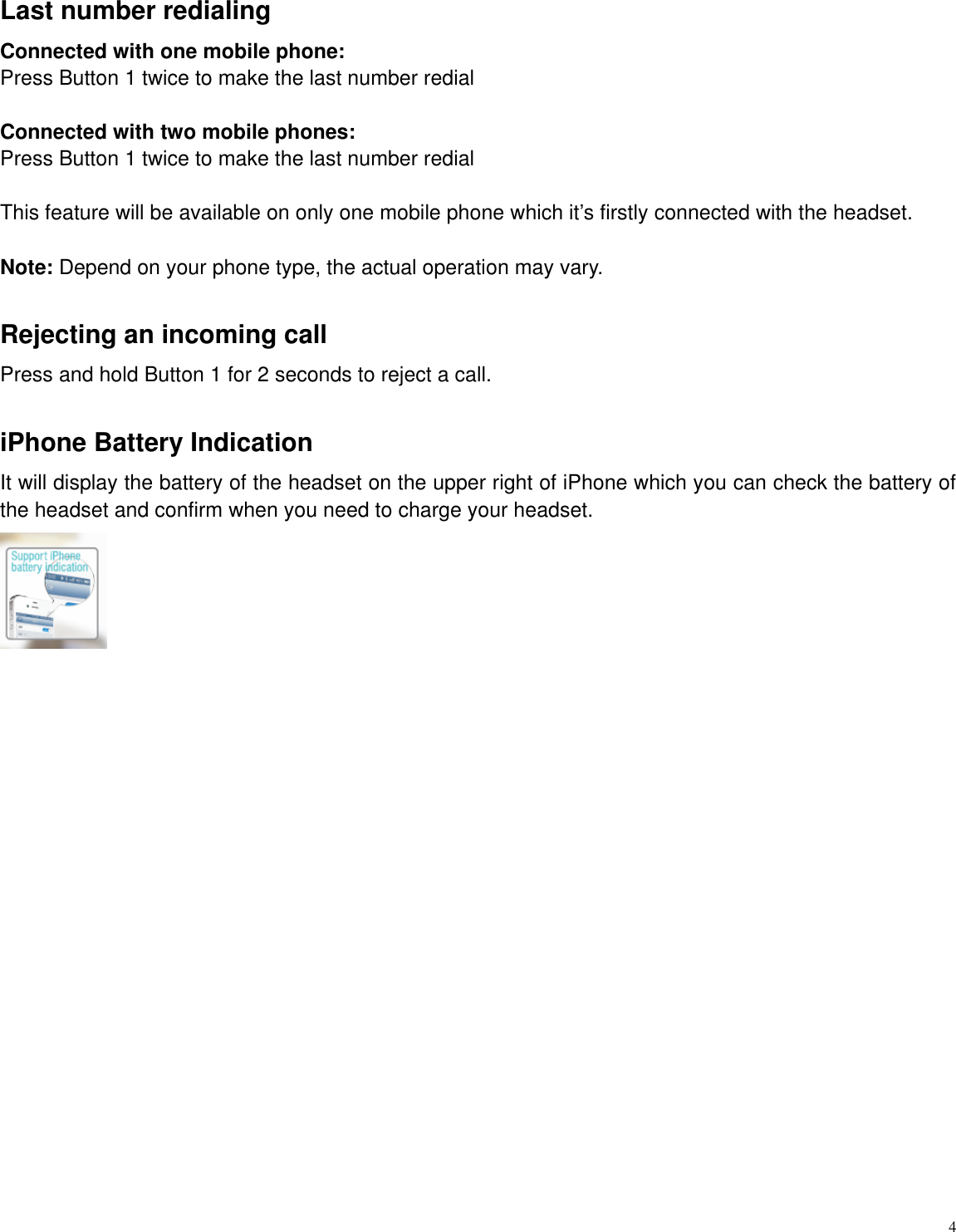   4  Last number redialing Connected with one mobile phone:     Press Button 1 twice to make the last number redial  Connected with two mobile phones: Press Button 1 twice to make the last number redial  This feature will be available on only one mobile phone which it‟s firstly connected with the headset.  Note: Depend on your phone type, the actual operation may vary.    Rejecting an incoming call   Press and hold Button 1 for 2 seconds to reject a call.    iPhone Battery Indication It will display the battery of the headset on the upper right of iPhone which you can check the battery of the headset and confirm when you need to charge your headset.                      
