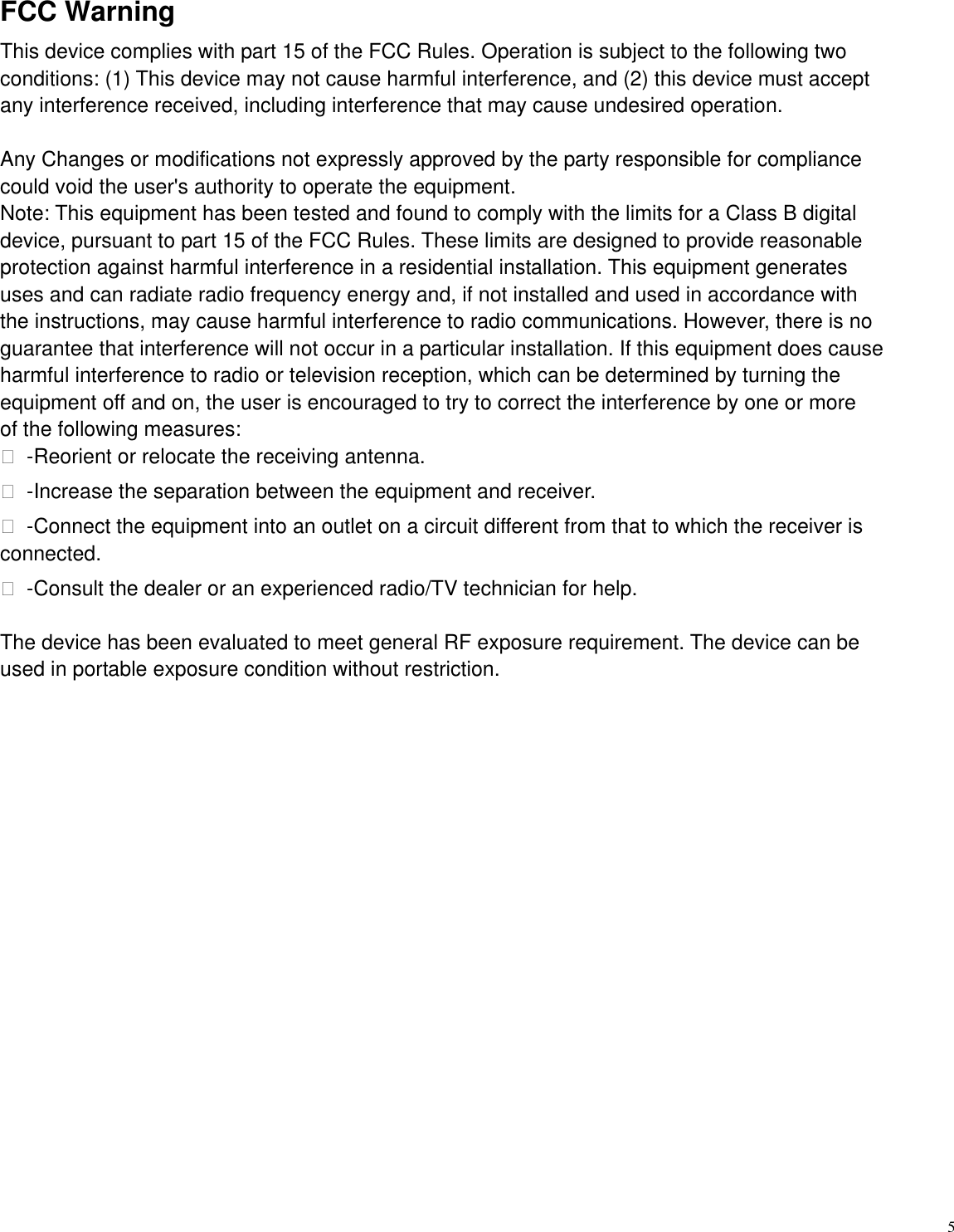   5  FCC Warning   This device complies with part 15 of the FCC Rules. Operation is subject to the following two   conditions: (1) This device may not cause harmful interference, and (2) this device must accept   any interference received, including interference that may cause undesired operation.    Any Changes or modifications not expressly approved by the party responsible for compliance   could void the user's authority to operate the equipment.   Note: This equipment has been tested and found to comply with the limits for a Class B digital   device, pursuant to part 15 of the FCC Rules. These limits are designed to provide reasonable   protection against harmful interference in a residential installation. This equipment generates   uses and can radiate radio frequency energy and, if not installed and used in accordance with   the instructions, may cause harmful interference to radio communications. However, there is no guarantee that interference will not occur in a particular installation. If this equipment does cause   harmful interference to radio or television reception, which can be determined by turning the   equipment off and on, the user is encouraged to try to correct the interference by one or more   of the following measures:    -Reorient or relocate the receiving antenna.    -Increase the separation between the equipment and receiver.    -Connect the equipment into an outlet on a circuit different from that to which the receiver is connected.    -Consult the dealer or an experienced radio/TV technician for help.    The device has been evaluated to meet general RF exposure requirement. The device can be   used in portable exposure condition without restriction. 