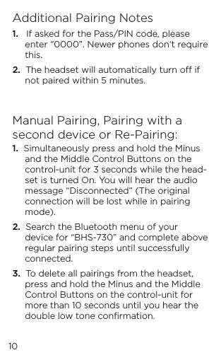 10Additional Pairing Notes1.   If asked for the Pass/PIN code, please enter &ldquo;0000&rdquo;. Newer phones don&lsquo;t require this.2.  The headset will automatically turn o if not paired within 5 minutes.Manual Pairing, Pairing with a second device or Re-Pairing:1.  Simultaneously press and hold the Minus and the Middle Control Buttons on the control-unit for 3 seconds while the head-set is turned On. You will hear the audio message &ldquo;Disconnected&rdquo; (The original connection will be lost while in pairing mode).2.  Search the Bluetooth menu of your device for &ldquo;BHS-730&rdquo; and complete above regular pairing steps until successfully connected. 3.  To delete all pairings from the headset, press and hold the Minus and the Middle Control Buttons on the control-unit for more than 10 seconds until you hear the double low tone conﬁrmation.