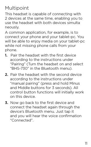11MultipointThis headset is capable of connecting with 2 devices at the same time, enabling you to use the headset with both devices simultaneously.A common application, for example, is to connect your phone and your tablet-pc. You will be able to enjoy media on your tablet-pc while not missing phone calls from your phone.1.   Pair the headset with the ﬁrst device according to the instructions under &ldquo;Pairing&rdquo; (Turn the headset on and select &ldquo;BHS-730&rdquo; in the Bluetooth menu).2.  Pair the headset with the second device according to the instructions under &ldquo;manual pairing&rdquo; (press and hold Minus and Middle buttons for 3 seconds). All control button functions will initially work on this device.3.  Now go back to the ﬁrst device and connect the headset again through the device&rsquo;s Bluetooth menu. Just tap it and you will hear the voice conﬁrmation &ldquo;Connected&rdquo;.  