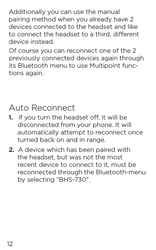 12Additionally you can use the manual pairing method when you already have 2 devices connected to the headset and like to connect the headset to a third, dierent device instead. Of course you can reconnect one of the 2 previously connected devices again through its Bluetooth menu to use Multipoint func-tions again.Auto Reconnect1.   If you turn the headset o, it will be disconnected from your phone. It will automatically attempt to reconnect once turned back on and in range. 2.  A device which has been paired with the headset, but was not the most recent device to connect to it, must be reconnected through the Bluetooth-menu by selecting &ldquo;BHS-730&rdquo;.