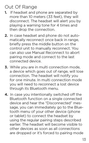 13Out Of Range1.   If headset and phone are separated by more than 10 meters (33 feet), they will disconnect. The headset will alert you by playing a warning tone for 4 times and then drop the connection.2.  In case headset and phone do not auto-matically reconnect once back in range, brieﬂy press the middle button on the control unit to manually reconnect. You can also use Manual Reconnect to abort pairing mode and connect to the last connected device.3.  While you are in multi connection mode, a device which goes out of range, will lose connection. The headset will notify you for one minute. In multi connection mode you will need to reconnect a lost device through its Bluetooth menu.4.  In case you intentionally switched o the Bluetooth function on a single connected device and hear the &ldquo;Disconnected&rdquo; mes-sage, you can immediately go to the Blue-tooth menu of your other device (phone or tablet) to connect the headset by using the regular pairing steps described earlier. The headset will become visible to other devices as soon as all connections are dropped or it&rsquo;s forced to pairing mode 