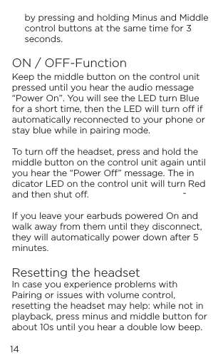 14by pressing and holding Minus and Middle control buttons at the same time for 3 seconds.ON / OFF-FunctionKeep the middle button on the control unit pressed until you hear the audio message &ldquo;Power On&rdquo;. You will see the LED turn Blue for a short time, then the LED will turn o if automatically reconnected to your phone or stay blue while in pairing mode.   To turn o the headset, press and hold the middle button on the control unit again until you hear the &ldquo;Power O&rdquo; message. The in-dicator LED on the control unit will turn Red and then shut o.  If you leave your earbuds powered On and walk away from them until they disconnect, they will automatically power down after 5 minutes.Resetting the headsetIn case you experience problems with Pairing or issues with volume control, resetting the headset may help: while not in playback, press minus and middle button for about 10s until you hear a double low beep.