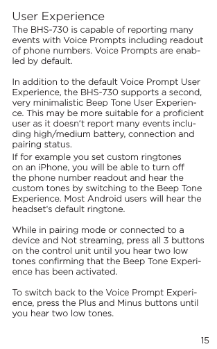 15User ExperienceThe BHS-730 is capable of reporting many events with Voice Prompts including readout of phone numbers. Voice Prompts are enab-led by default.  In addition to the default Voice Prompt User Experience, the BHS-730 supports a second, very minimalistic Beep Tone User Experien-ce. This may be more suitable for a proﬁcient user as it doesn&lsquo;t report many events inclu-ding high/medium battery, connection and pairing status. If for example you set custom ringtones on an iPhone, you will be able to turn o the phone number readout and hear the custom tones by switching to the Beep Tone Experience. Most Android users will hear the headset&lsquo;s default ringtone.  While in pairing mode or connected to a device and Not streaming, press all 3 buttons on the control unit until you hear two low tones conﬁrming that the Beep Tone Experi-ence has been activated.  To switch back to the Voice Prompt Experi-ence, press the Plus and Minus buttons until you hear two low tones.