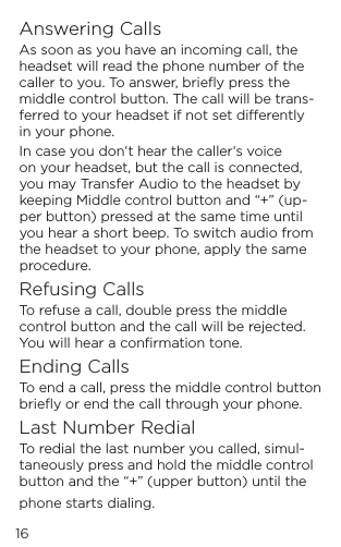 16Answering CallsAs soon as you have an incoming call, the headset will read the phone number of the caller to you. To answer, brieﬂy press the middle control button. The call will be trans-ferred to your headset if not set dierently in your phone.In case you don&lsquo;t hear the caller&lsquo;s voice on your headset, but the call is connected, you may Transfer Audio to the headset by keeping Middle control button and &ldquo;+&rdquo; (up-per button) pressed at the same time until you hear a short beep. To switch audio from the headset to your phone, apply the same procedure.Refusing CallsTo refuse a call, double press the middle control button and the call will be rejected. You will hear a conﬁrmation tone.Ending CallsTo end a call, press the middle control button brieﬂy or end the call through your phone.Last Number RedialTo redial the last number you called, simul-taneously press and hold the middle control button and the &ldquo;+&rdquo; (upper button) until the phone starts dialing.