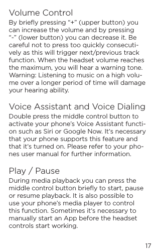 17Volume ControlBy brieﬂy pressing &ldquo;+&rdquo; (upper button) you can increase the volume and by pressing &ldquo;-&rdquo; (lower button) you can decrease it. Be careful not to press too quickly consecuti-vely as this will trigger next/previous track function. When the headset volume reaches the maximum, you will hear a warning tone. Warning: Listening to music on a high volu-me over a longer period of time will damage your hearing ability.Voice Assistant and Voice DialingDouble press the middle control button to activate your phone&rsquo;s Voice Assistant functi-on such as Siri or Google Now. It&lsquo;s necessary that your phone supports this feature and that it&lsquo;s turned on. Please refer to your pho-nes user manual for further information.Play / PauseDuring media playback you can press the middle control button brieﬂy to start, pause or resume playback. It is also possible to use your phone&rsquo;s media player to control this function. Sometimes it&lsquo;s necessary to manually start an App before the headset controls start working.