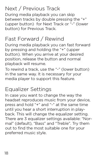 Next / Previous TrackDuring media playback you can skip between tracks by double pressing the &ldquo;+&rdquo; (upper button)  for Next Track or &ldquo;-&rdquo; (lower button) for Previous Track.Fast Forward / RewindDuring media playback you can fast forward by pressing and holding the &ldquo;+&rdquo; (upper button). When you arrive at your desired position, release the button and normal playback will resume. To rewind a track, use the &ldquo;-&rdquo; (lower button) in the same way. It is necessary for your media player to support this feature.Equalizer SettingsIn case you want to change the way the headset reproduces music from your device, press and hold &ldquo;+&rdquo; and &ldquo;-&ldquo; at the same time until you hear a short interruption in play-back. This will change the equalizer setting. There are 3 equalizer settings available: &ldquo;Nor-mal&rdquo; (default), &ldquo;Bass&rdquo; and &ldquo;Treble&rdquo;. Try them out to ﬁnd the most suitable one for your preferred music style.  18