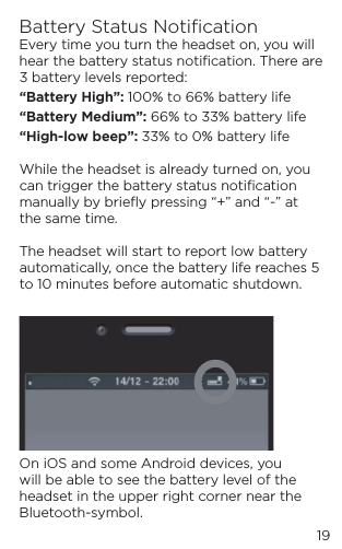 19Battery Status Notiﬁcation Every time you turn the headset on, you will hear the battery status notiﬁcation. There are 3 battery levels reported:&ldquo;Battery High&rdquo;: 100% to 66% battery life&ldquo;Battery Medium&rdquo;: 66% to 33% battery life&ldquo;High-low beep&rdquo;: 33% to 0% battery life  While the headset is already turned on, you can trigger the battery status notiﬁcation manually by brieﬂy pressing &ldquo;+&rdquo; and &ldquo;-&rdquo; at the same time.  The headset will start to report low battery automatically, once the battery life reaches 5 to 10 minutes before automatic shutdown.  On iOS and some Android devices, you will be able to see the battery level of the headset in the upper right corner near the Bluetooth-symbol.
