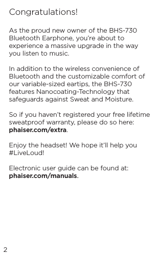 2Congratulations!As the proud new owner of the BHS-730 Bluetooth Earphone, you&rsquo;re about to experience a massive upgrade in the way you listen to music.In addition to the wireless convenience of Bluetooth and the customizable comfort of our variable-sized eartips, the BHS-730 features Nanocoating-Technology that safeguards against Sweat and Moisture.So if you haven&rsquo;t registered your free lifetime sweatproof warranty, please do so here: phaiser.com/extra.Enjoy the headset! We hope it&rsquo;ll help you #LiveLoud!Electronic user guide can be found at: phaiser.com/manuals.
