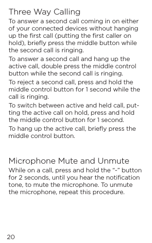 Three Way CallingTo answer a second call coming in on either of your connected devices without hanging up the ﬁrst call (putting the ﬁrst caller on hold), brieﬂy press the middle button while the second call is ringing.To answer a second call and hang up the active call, double press the middle control button while the second call is ringing.To reject a second call, press and hold the middle control button for 1 second while the call is ringing.To switch between active and held call, put-ting the active call on hold, press and hold the middle control button for 1 second. To hang up the active call, brieﬂy press the middle control button.Microphone Mute and UnmuteWhile on a call, press and hold the &ldquo;-&rdquo; button for 2 seconds, until you hear the notiﬁcation tone, to mute the microphone. To unmute the microphone, repeat this procedure. 20