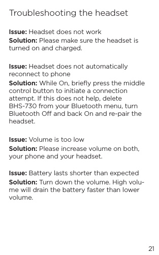 21Troubleshooting the headsetIssue: Headset does not workSolution: Please make sure the headset is turned on and charged.Issue: Headset does not automatically reconnect to phoneSolution: While On, brieﬂy press the middle control button to initiate a connection attempt. If this does not help, delete BHS-730 from your Bluetooth menu, turn Bluetooth O and back On and re-pair the headset. Issue: Volume is too lowSolution: Please increase volume on both, your phone and your headset. Issue: Battery lasts shorter than expectedSolution: Turn down the volume. High volu-me will drain the battery faster than lower volume.