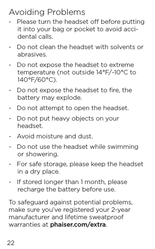 Avoiding Problems-   Please turn the headset o before putting it into your bag or pocket to avoid acci-dental calls.-   Do not clean the headset with solvents or abrasives.-   Do not expose the headset to extreme temperature (not outside 14&deg;F/-10&deg;C to 140&deg;F/60&deg;C).-   Do not expose the headset to ﬁre, the battery may explode.-   Do not attempt to open the headset.-   Do not put heavy objects on your headset.-   Avoid moisture and dust.-   Do not use the headset while swimming or showering. -   For safe storage, please keep the headset  in a dry place.-   If stored longer than 1 month, please recharge the battery before use.To safeguard against potential problems, make sure you&rsquo;ve registered your 2-year manufacturer and lifetime sweatproof warranties at phaiser.com/extra.22