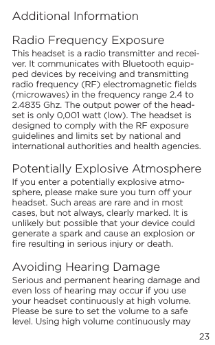 23Additional InformationRadio Frequency ExposureThis headset is a radio transmitter and recei-ver. It communicates with Bluetooth equip-ped devices by receiving and transmitting radio frequency (RF) electromagnetic ﬁelds (microwaves) in the frequency range 2.4 to 2.4835 Ghz. The output power of the head-set is only 0,001 watt (low). The headset is designed to comply with the RF exposure guidelines and limits set by national and international authorities and health agencies.Potentially Explosive AtmosphereIf you enter a potentially explosive atmo-sphere, please make sure you turn o your headset. Such areas are rare and in most cases, but not always, clearly marked. It is unlikely but possible that your device could generate a spark and cause an explosion or ﬁre resulting in serious injury or death.Avoiding Hearing DamageSerious and permanent hearing damage and even loss of hearing may occur if you use your headset continuously at high volume. Please be sure to set the volume to a safe level. Using high volume continuously may 