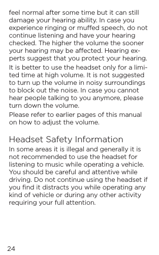 feel normal after some time but it can still damage your hearing ability. In case you experience ringing or mued speech, do not continue listening and have your hearing checked. The higher the volume the sooner your hearing may be aected. Hearing ex-perts suggest that you protect your hearing.It is better to use the headset only for a limi-ted time at high volume. It is not suggested to turn up the volume in noisy surroundings to block out the noise. In case you cannot hear people talking to you anymore, please turn down the volume. Please refer to earlier pages of this manual on how to adjust the volume.Headset Safety InformationIn some areas it is illegal and generally it is not recommended to use the headset for listening to music while operating a vehicle. You should be careful and attentive while driving. Do not continue using the headset if you ﬁnd it distracts you while operating any kind of vehicle or during any other activity requiring your full attention.24