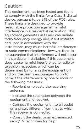 25Caution:This equipment has been tested and found to comply with the limits for a Class B digital device, pursuant to part 15 of the FCC rules. These limits are designed to provide reasonable protection against harmful interference in a residential installation. This equipment generates uses and can radiate radio frequency energy and, if not installed and used in accordance with the instructions, may cause harmful interference to radio communications. However, there is no guarantee that interference will not occur in a particular installation. If this equipment does cause harmful interference to radio or television reception, which can be determined by turning the equipment o and on, the user is encouraged to try to correct the interference by one or more of the following measures:- Reorient or relocate the receiving antenna.- Increase the separation between the equipment and receiver.- Connect the equipment into an outlet on a circuit dierent from that to which the receiver is connected.- Consult the dealer or an experienced radio/TV technician for help.