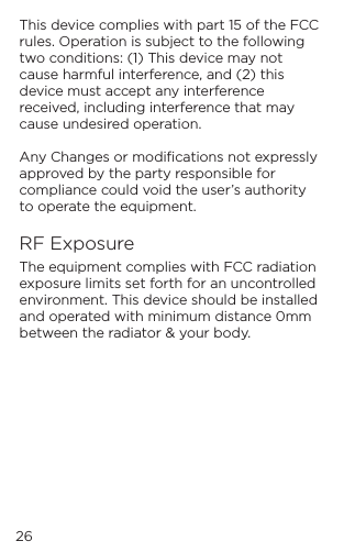 This device complies with part 15 of the FCC rules. Operation is subject to the following two conditions: (1) This device may not cause harmful interference, and (2) this device must accept any interference received, including interference that may cause undesired operation.Any Changes or modiﬁcations not expressly approved by the party responsible for compliance could void the user&rsquo;s authority to operate the equipment.RF ExposureThe equipment complies with FCC radiation exposure limits set forth for an uncontrolled environment. This device should be installed and operated with minimum distance 0mm between the radiator &amp; your body.26