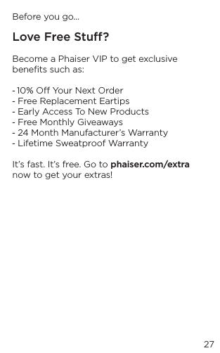 27Before you go&hellip;Love Free Stu?Become a Phaiser VIP to get exclusive beneﬁts such as:  - 10% O Your Next Order - Free Replacement Eartips- Early Access To New Products- Free Monthly Giveaways - 24 Month Manufacturer&rsquo;s Warranty- Lifetime Sweatproof WarrantyIt&rsquo;s fast. It&rsquo;s free. Go to phaiser.com/extra now to get your extras!