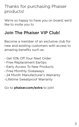 3Thanks for purchasing Phaiser products!We&rsquo;re so happy to have you on board, we&rsquo;d like to invite you to Join The Phaiser VIP Club!Become a member of an exclusive club for new and existing customers with access to amazing beneﬁts such as:  - Get 10% O Your Next Order - Free Replacement Eartips- Early Access To New Products- Free Monthly Giveaways - 24 Month Manufacturer&rsquo;s Warranty-Lifetime Sweatproof WarrantyGo to phaiser.com/extra to join!