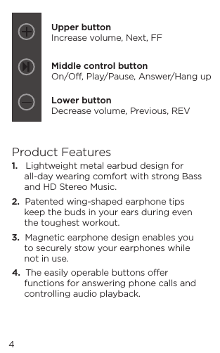 4Product Features1.   Lightweight metal earbud design for all-day wearing comfort with strong Bass and HD Stereo Music.2.  Patented wing-shaped earphone tips keep the buds in your ears during even the toughest workout.3.  Magnetic earphone design enables you to securely stow your earphones while not in use.4.  The easily operable buttons oer functions for answering phone calls and controlling audio playback.Upper buttonIncrease volume, Next, FFMiddle control buttonOn/O, Play/Pause, Answer/Hang upLower buttonDecrease volume, Previous, REV