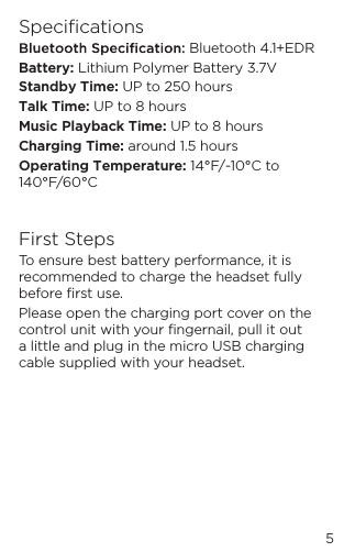 5Speciﬁcations  Bluetooth 4.1+EDRBattery: Lithium Polymer Battery 3.7VStandby Time: UP to 250 hoursTalk Time: UP to 8 hoursMusic Playback Time: UP to 8 hoursCharging Time: around 1.5 hoursOperating Temperature: 14&deg;F/-10&deg;C to 140&deg;F/60&deg;CFirst StepsTo ensure best battery performance, it is recommended to charge the headset fully before ﬁrst use. Please open the charging port cover on the control unit with your ﬁngernail, pull it out a little and plug in the micro USB charging cable supplied with your headset.