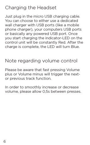 6Charging the HeadsetJust plug in the micro USB charging cable. You can choose to either use a dedicated wall charger with USB ports (like a mobile phone charger), your computers USB ports or basically any powered USB port. Once you start charging the indicator-LED on the control unit will be constantly Red. After the charge is complete, the LED will turn Blue.   Note regarding volume controlPlease be aware that fast pressing Volume plus or Volume minus will trigger the next- or previous track function.   In order to smoothly increase or decrease volume, please allow 0,5s between presses.