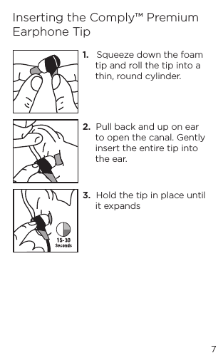 1.   Squeeze down the foam tip and roll the tip into a thin, round cylinder.2.  Pull back and up on ear to open the canal. Gently insert the entire tip into the ear.3.  Hold the tip in place until it expandsInserting the Comply&trade; Premium Earphone Tip7
