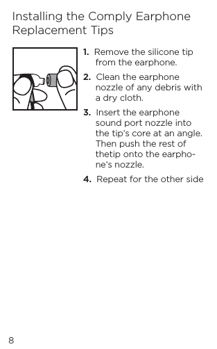 1.  Remove the silicone tip from the earphone.2.  Clean the earphone nozzle of any debris with a dry cloth.3.  Insert the earphone sound port nozzle into the tip&lsquo;s core at an angle. Then push the rest of thetip onto the earpho-ne&lsquo;s nozzle.4.  Repeat for the other sideInstalling the Comply Earphone Replacement Tips8