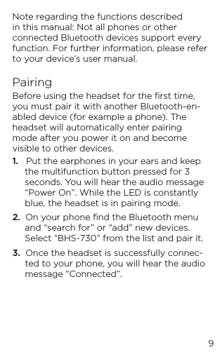 9Note regarding the functions described in this manual: Not all phones or other connected Bluetooth devices support every function. For further information, please refer to your device&rsquo;s user manual.PairingBefore using the headset for the ﬁrst time, you must pair it with another Bluetooth-en-abled device (for example a phone). The headset will automatically enter pairing mode after you power it on and become visible to other devices.1.   Put the earphones in your ears and keep the multifunction button pressed for 3 seconds. You will hear the audio message &ldquo;Power On&rdquo;. While the LED is constantly blue, the headset is in pairing mode.2.  On your phone ﬁnd the Bluetooth menu and &ldquo;search for&rdquo; or &ldquo;add&rdquo; new devices. Select &ldquo;BHS-730&rdquo; from the list and pair it.3.  Once the headset is successfully connec-ted to your phone, you will hear the audio message &ldquo;Connected&rdquo;.